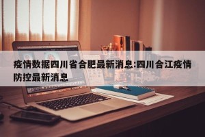 疫情数据四川省合肥最新消息:四川合江疫情防控最新消息