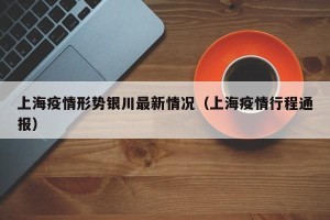 上海疫情形势银川最新情况（上海疫情行程通报）