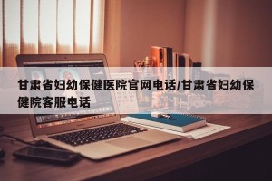 甘肃省妇幼保健医院官网电话/甘肃省妇幼保健院客服电话