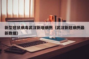 新型冠状病毒武汉新增病例（武汉新冠病例最新数据）