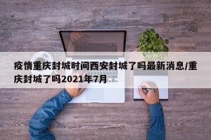 疫情重庆封城时间西安封城了吗最新消息/重庆封城了吗2021年7月