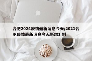 合肥2024疫情最新消息今天/2021合肥疫情最新消息今天新增1 例