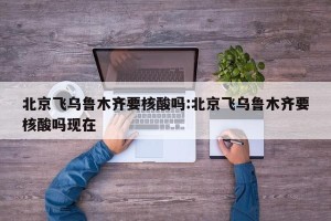 北京飞乌鲁木齐要核酸吗:北京飞乌鲁木齐要核酸吗现在