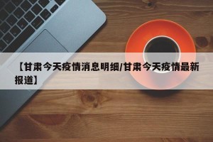 【甘肃今天疫情消息明细/甘肃今天疫情最新报道】
