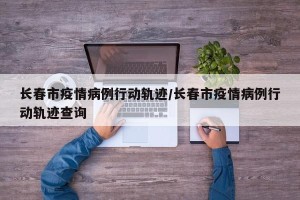 长春市疫情病例行动轨迹/长春市疫情病例行动轨迹查询