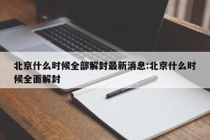 北京什么时候全部解封最新消息:北京什么时候全面解封