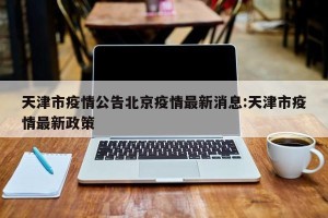 天津市疫情公告北京疫情最新消息:天津市疫情最新政策