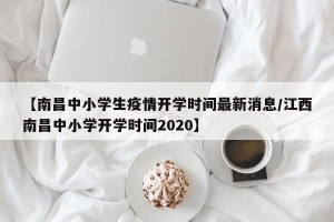 【南昌中小学生疫情开学时间最新消息/江西南昌中小学开学时间2020】