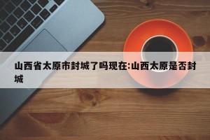 山西省太原市封城了吗现在:山西太原是否封城