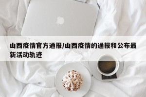 山西疫情官方通报/山西疫情的通报和公布最新活动轨迹