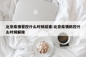 北京疫情管控什么时候结束:北京疫情防控什么时候解除