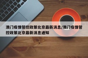 澳门疫情管控政策北京最新消息/澳门疫情管控政策北京最新消息通知
