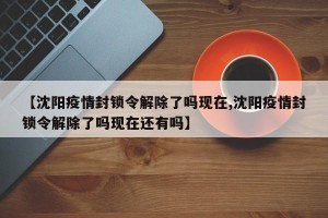【沈阳疫情封锁令解除了吗现在,沈阳疫情封锁令解除了吗现在还有吗】
