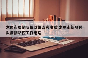 太原市疫情防控政策咨询电话:太原市新冠肺炎疫情防控工作电话