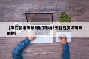 【澳门新增确诊/澳门新增2例新冠肺炎确诊病例】
