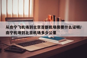 从南宁飞机场到北京首都机场需要什么证明/南宁机场到北京机场多少公里