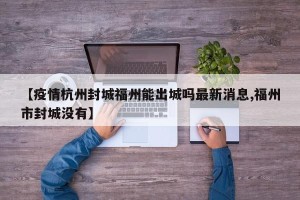 【疫情杭州封城福州能出城吗最新消息,福州市封城没有】