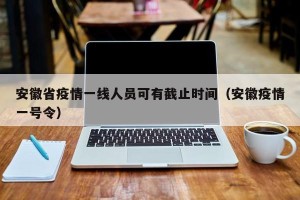 安徽省疫情一线人员可有截止时间（安徽疫情一号令）