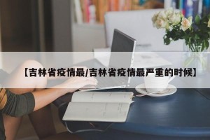 【吉林省疫情最/吉林省疫情最严重的时候】