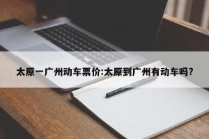 太原一广州动车票价:太原到广州有动车吗?