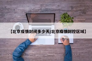 【北京疫情封闭多少天/北京疫情封控区域】
