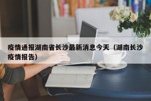 疫情通报湖南省长沙最新消息今天（湖南长沙疫情报告）