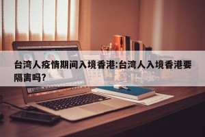台湾人疫情期间入境香港:台湾人入境香港要隔离吗?