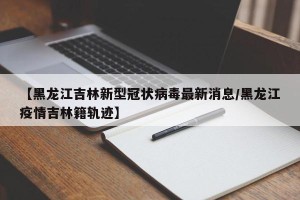 【黑龙江吉林新型冠状病毒最新消息/黑龙江疫情吉林籍轨迹】