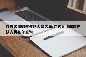 江苏省援鄂医疗队人员名单:江苏省援鄂医疗队人员名单查询