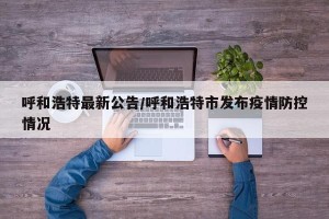 呼和浩特最新公告/呼和浩特市发布疫情防控情况