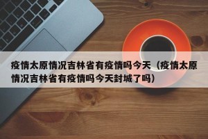 疫情太原情况吉林省有疫情吗今天（疫情太原情况吉林省有疫情吗今天封城了吗）