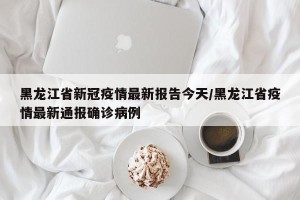 黑龙江省新冠疫情最新报告今天/黑龙江省疫情最新通报确诊病例
