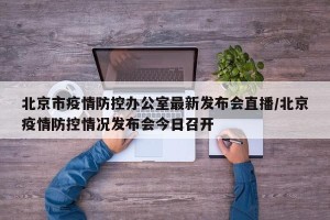 北京市疫情防控办公室最新发布会直播/北京疫情防控情况发布会今日召开