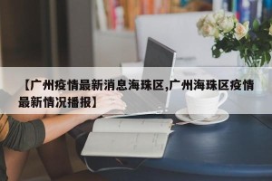 【广州疫情最新消息海珠区,广州海珠区疫情最新情况播报】