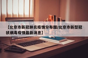 【北京市新冠肺炎疫情分布图/北京市新型冠状病毒疫情最新消息】