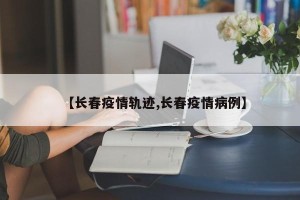 【长春疫情轨迹,长春疫情病例】