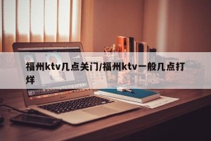福州ktv几点关门/福州ktv一般几点打烊