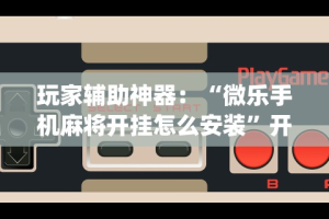 玩家辅助神器：“微乐手机麻将开挂怎么安装”开挂(透视)辅助
