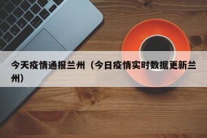 今天疫情通报兰州（今日疫情实时数据更新兰州）