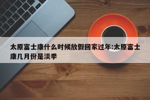 太原富士康什么时候放假回家过年:太原富士康几月份是淡季