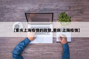 【重庆上海疫情的政策,重庆 上海疫情】
