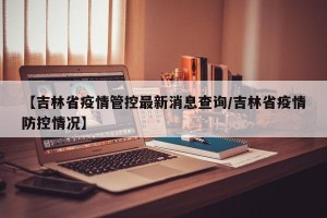 【吉林省疫情管控最新消息查询/吉林省疫情防控情况】