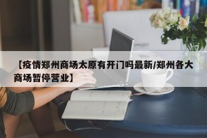 【疫情郑州商场太原有开门吗最新/郑州各大商场暂停营业】