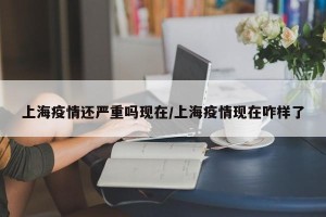 上海疫情还严重吗现在/上海疫情现在咋样了
