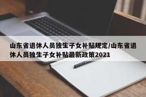 山东省退休人员独生子女补贴规定/山东省退休人员独生子女补贴最新政策2021