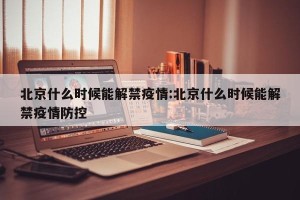 北京什么时候能解禁疫情:北京什么时候能解禁疫情防控