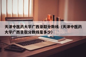天津中医药大学广西录取分数线（天津中医药大学广西录取分数线是多少）