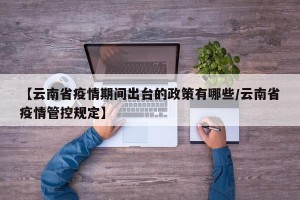 【云南省疫情期间出台的政策有哪些/云南省疫情管控规定】