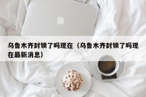 乌鲁木齐封锁了吗现在（乌鲁木齐封锁了吗现在最新消息）
