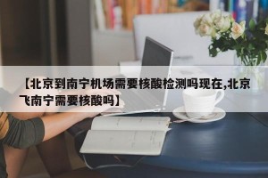 【北京到南宁机场需要核酸检测吗现在,北京飞南宁需要核酸吗】